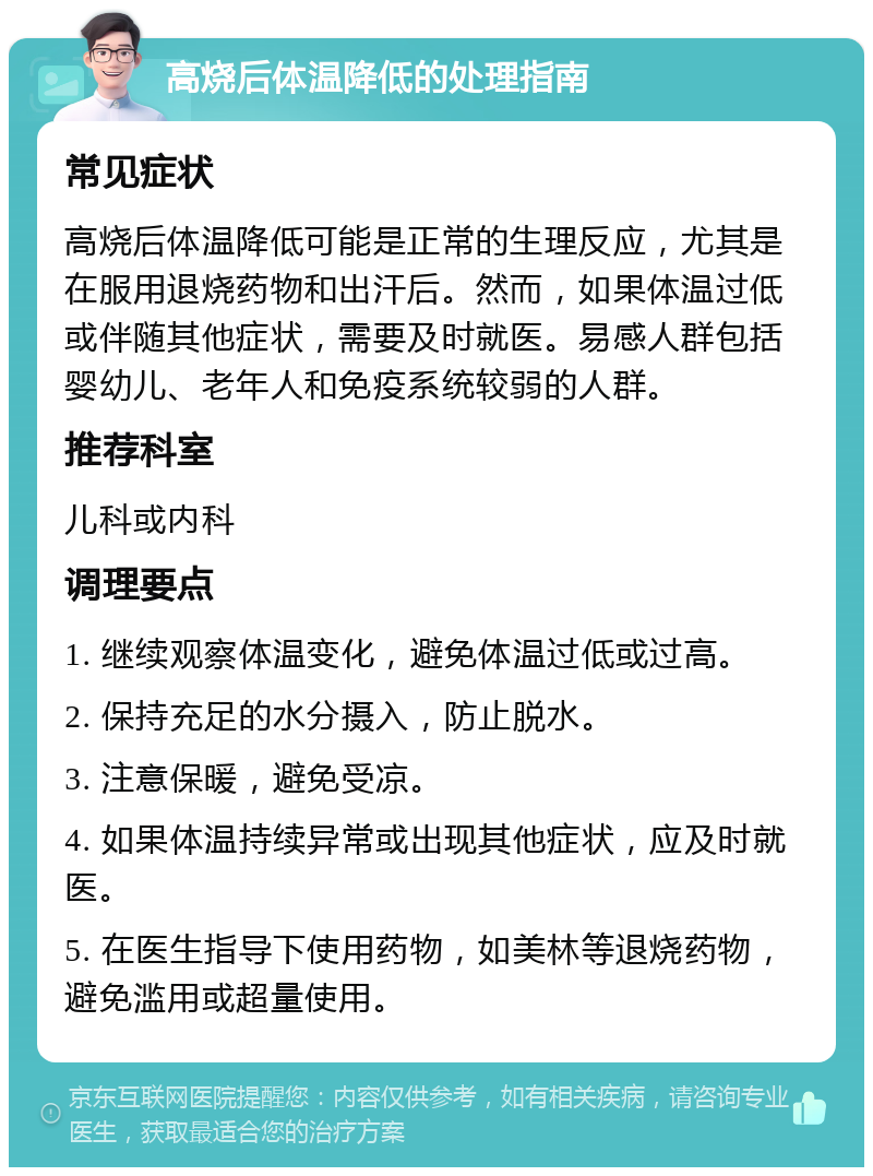 高烧后体温降低的处理指南 常见症状 高烧后体温降低可能是正常的生理反应，尤其是在服用退烧药物和出汗后。然而，如果体温过低或伴随其他症状，需要及时就医。易感人群包括婴幼儿、老年人和免疫系统较弱的人群。 推荐科室 儿科或内科 调理要点 1. 继续观察体温变化，避免体温过低或过高。 2. 保持充足的水分摄入，防止脱水。 3. 注意保暖，避免受凉。 4. 如果体温持续异常或出现其他症状，应及时就医。 5. 在医生指导下使用药物，如美林等退烧药物，避免滥用或超量使用。