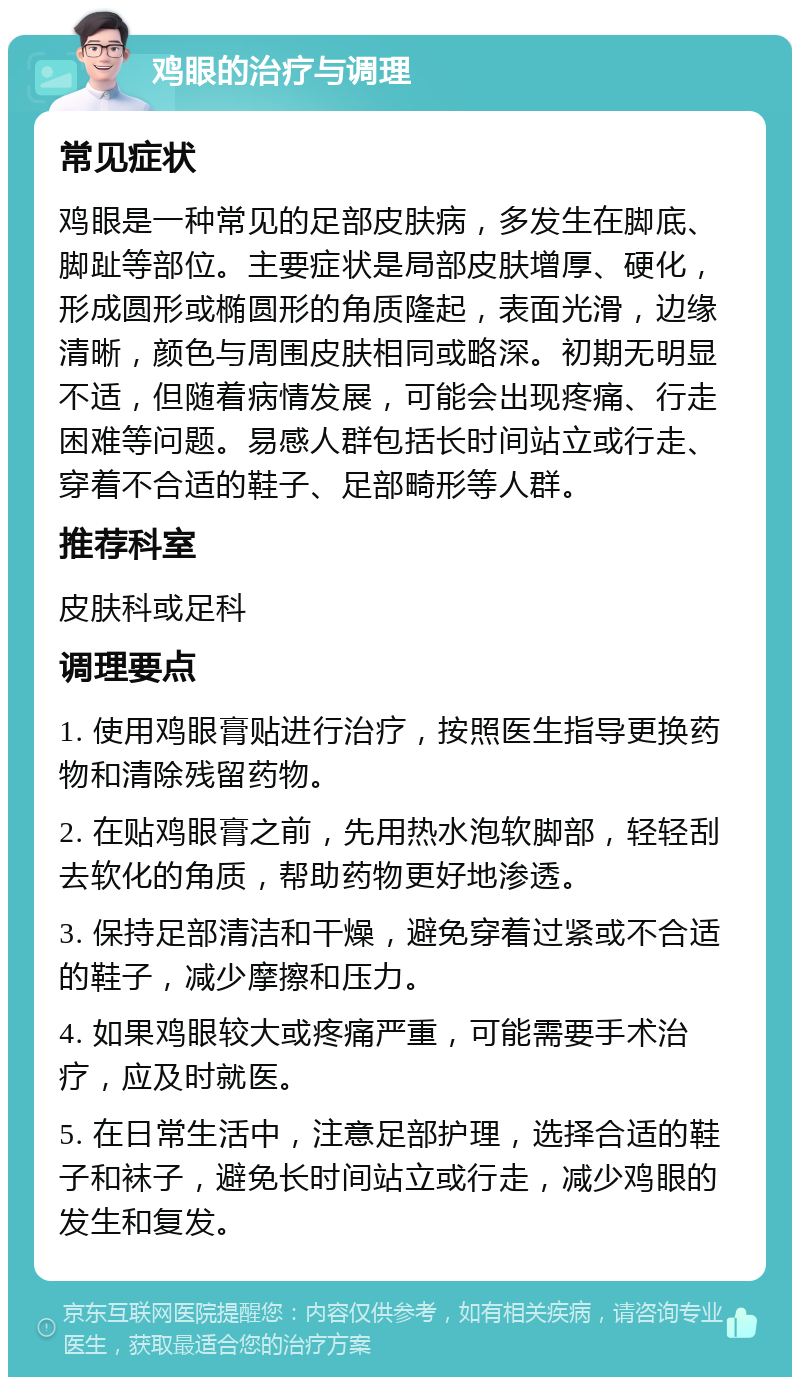 鸡眼的治疗与调理 常见症状 鸡眼是一种常见的足部皮肤病，多发生在脚底、脚趾等部位。主要症状是局部皮肤增厚、硬化，形成圆形或椭圆形的角质隆起，表面光滑，边缘清晰，颜色与周围皮肤相同或略深。初期无明显不适，但随着病情发展，可能会出现疼痛、行走困难等问题。易感人群包括长时间站立或行走、穿着不合适的鞋子、足部畸形等人群。 推荐科室 皮肤科或足科 调理要点 1. 使用鸡眼膏贴进行治疗，按照医生指导更换药物和清除残留药物。 2. 在贴鸡眼膏之前，先用热水泡软脚部，轻轻刮去软化的角质，帮助药物更好地渗透。 3. 保持足部清洁和干燥，避免穿着过紧或不合适的鞋子，减少摩擦和压力。 4. 如果鸡眼较大或疼痛严重，可能需要手术治疗，应及时就医。 5. 在日常生活中，注意足部护理，选择合适的鞋子和袜子，避免长时间站立或行走，减少鸡眼的发生和复发。