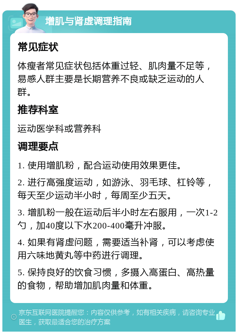 增肌与肾虚调理指南 常见症状 体瘦者常见症状包括体重过轻、肌肉量不足等，易感人群主要是长期营养不良或缺乏运动的人群。 推荐科室 运动医学科或营养科 调理要点 1. 使用增肌粉，配合运动使用效果更佳。 2. 进行高强度运动，如游泳、羽毛球、杠铃等，每天至少运动半小时，每周至少五天。 3. 增肌粉一般在运动后半小时左右服用，一次1-2勺，加40度以下水200-400毫升冲服。 4. 如果有肾虚问题，需要适当补肾，可以考虑使用六味地黄丸等中药进行调理。 5. 保持良好的饮食习惯，多摄入高蛋白、高热量的食物，帮助增加肌肉量和体重。