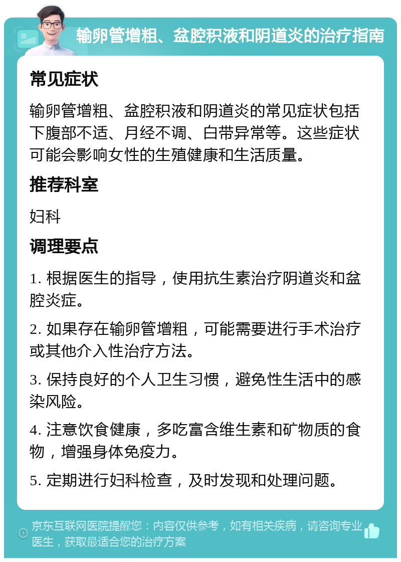 输卵管增粗、盆腔积液和阴道炎的治疗指南 常见症状 输卵管增粗、盆腔积液和阴道炎的常见症状包括下腹部不适、月经不调、白带异常等。这些症状可能会影响女性的生殖健康和生活质量。 推荐科室 妇科 调理要点 1. 根据医生的指导，使用抗生素治疗阴道炎和盆腔炎症。 2. 如果存在输卵管增粗，可能需要进行手术治疗或其他介入性治疗方法。 3. 保持良好的个人卫生习惯，避免性生活中的感染风险。 4. 注意饮食健康，多吃富含维生素和矿物质的食物，增强身体免疫力。 5. 定期进行妇科检查，及时发现和处理问题。