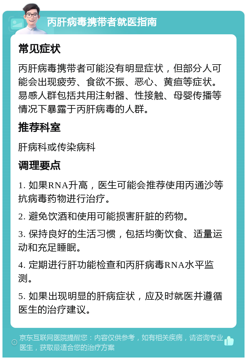 丙肝病毒携带者就医指南 常见症状 丙肝病毒携带者可能没有明显症状，但部分人可能会出现疲劳、食欲不振、恶心、黄疸等症状。易感人群包括共用注射器、性接触、母婴传播等情况下暴露于丙肝病毒的人群。 推荐科室 肝病科或传染病科 调理要点 1. 如果RNA升高，医生可能会推荐使用丙通沙等抗病毒药物进行治疗。 2. 避免饮酒和使用可能损害肝脏的药物。 3. 保持良好的生活习惯，包括均衡饮食、适量运动和充足睡眠。 4. 定期进行肝功能检查和丙肝病毒RNA水平监测。 5. 如果出现明显的肝病症状，应及时就医并遵循医生的治疗建议。