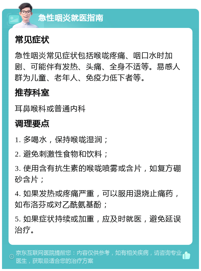 急性咽炎就医指南 常见症状 急性咽炎常见症状包括喉咙疼痛、咽口水时加剧、可能伴有发热、头痛、全身不适等。易感人群为儿童、老年人、免疫力低下者等。 推荐科室 耳鼻喉科或普通内科 调理要点 1. 多喝水，保持喉咙湿润； 2. 避免刺激性食物和饮料； 3. 使用含有抗生素的喉咙喷雾或含片，如复方硼砂含片； 4. 如果发热或疼痛严重，可以服用退烧止痛药，如布洛芬或对乙酰氨基酚； 5. 如果症状持续或加重，应及时就医，避免延误治疗。