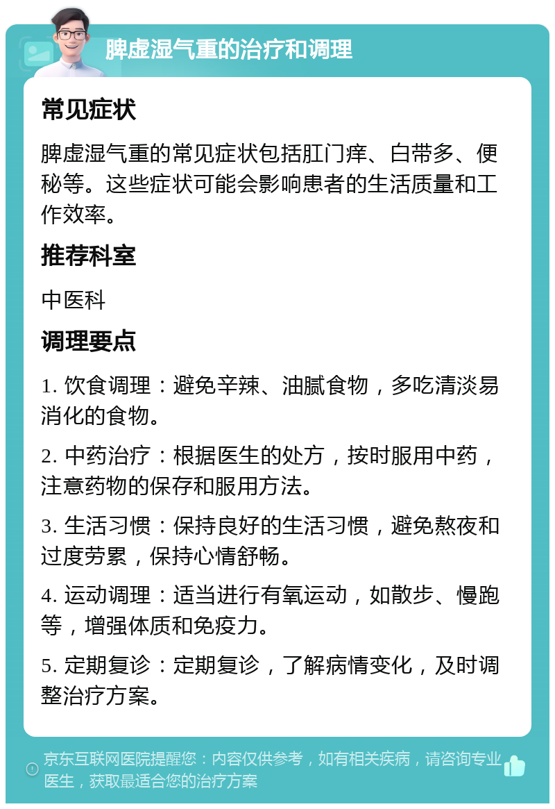 脾虚湿气重的治疗和调理 常见症状 脾虚湿气重的常见症状包括肛门痒、白带多、便秘等。这些症状可能会影响患者的生活质量和工作效率。 推荐科室 中医科 调理要点 1. 饮食调理：避免辛辣、油腻食物，多吃清淡易消化的食物。 2. 中药治疗：根据医生的处方，按时服用中药，注意药物的保存和服用方法。 3. 生活习惯：保持良好的生活习惯，避免熬夜和过度劳累，保持心情舒畅。 4. 运动调理：适当进行有氧运动，如散步、慢跑等，增强体质和免疫力。 5. 定期复诊：定期复诊，了解病情变化，及时调整治疗方案。