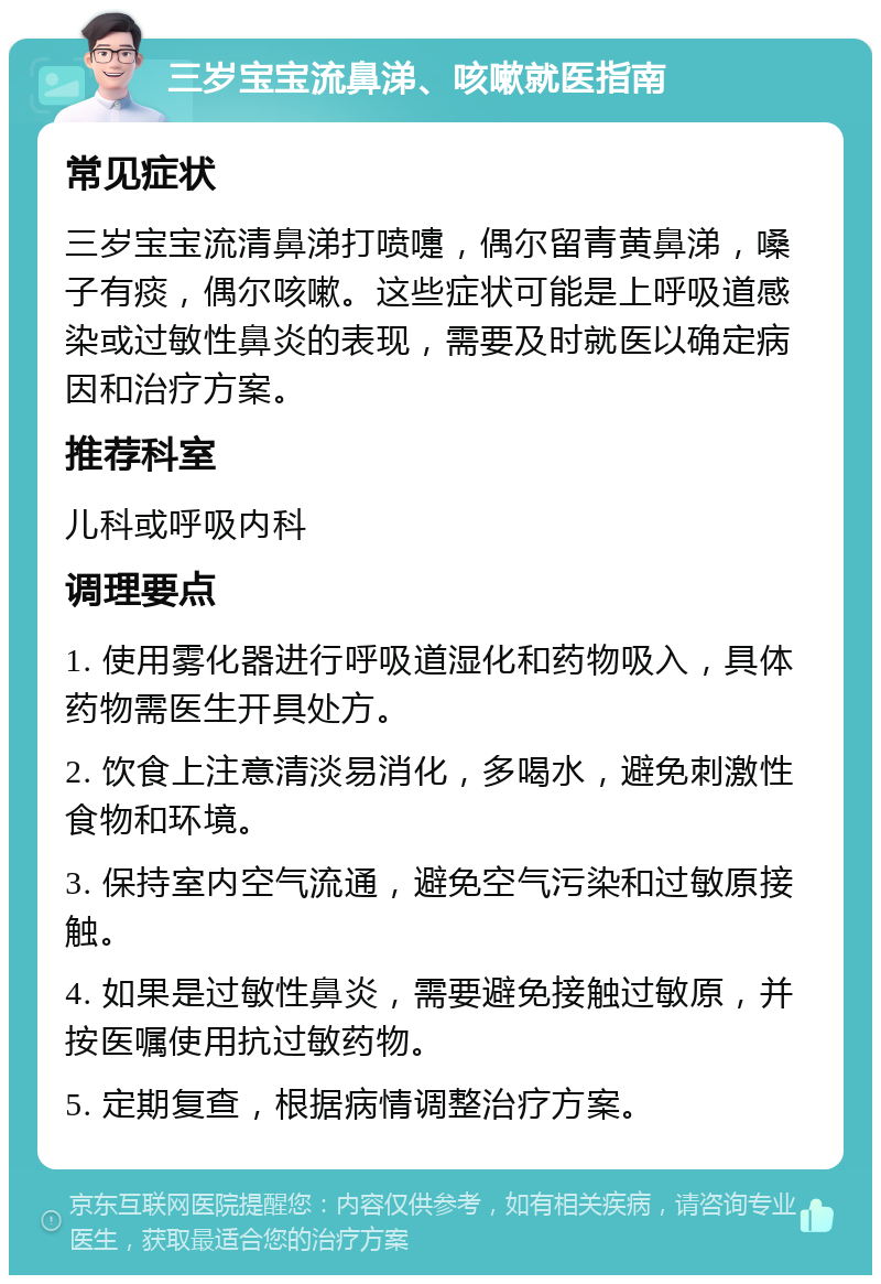 三岁宝宝流鼻涕、咳嗽就医指南 常见症状 三岁宝宝流清鼻涕打喷嚏，偶尔留青黄鼻涕，嗓子有痰，偶尔咳嗽。这些症状可能是上呼吸道感染或过敏性鼻炎的表现，需要及时就医以确定病因和治疗方案。 推荐科室 儿科或呼吸内科 调理要点 1. 使用雾化器进行呼吸道湿化和药物吸入，具体药物需医生开具处方。 2. 饮食上注意清淡易消化，多喝水，避免刺激性食物和环境。 3. 保持室内空气流通，避免空气污染和过敏原接触。 4. 如果是过敏性鼻炎，需要避免接触过敏原，并按医嘱使用抗过敏药物。 5. 定期复查，根据病情调整治疗方案。