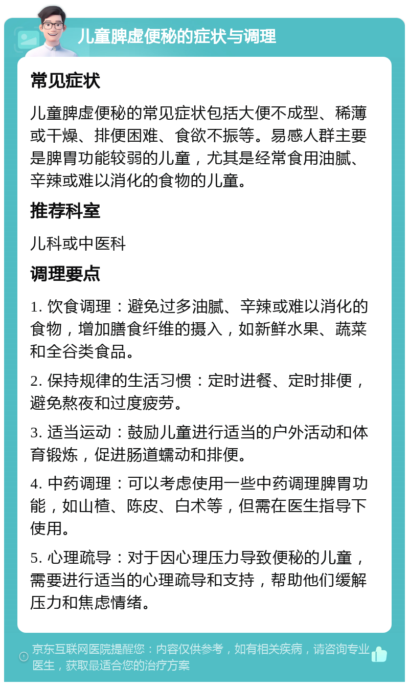 儿童脾虚便秘的症状与调理 常见症状 儿童脾虚便秘的常见症状包括大便不成型、稀薄或干燥、排便困难、食欲不振等。易感人群主要是脾胃功能较弱的儿童，尤其是经常食用油腻、辛辣或难以消化的食物的儿童。 推荐科室 儿科或中医科 调理要点 1. 饮食调理：避免过多油腻、辛辣或难以消化的食物，增加膳食纤维的摄入，如新鲜水果、蔬菜和全谷类食品。 2. 保持规律的生活习惯：定时进餐、定时排便，避免熬夜和过度疲劳。 3. 适当运动：鼓励儿童进行适当的户外活动和体育锻炼，促进肠道蠕动和排便。 4. 中药调理：可以考虑使用一些中药调理脾胃功能，如山楂、陈皮、白术等，但需在医生指导下使用。 5. 心理疏导：对于因心理压力导致便秘的儿童，需要进行适当的心理疏导和支持，帮助他们缓解压力和焦虑情绪。