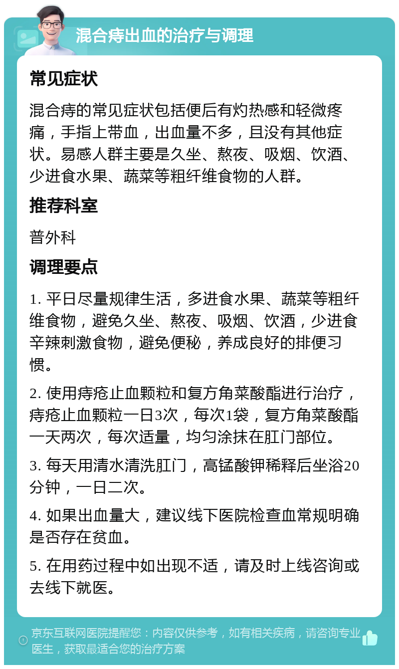 混合痔出血的治疗与调理 常见症状 混合痔的常见症状包括便后有灼热感和轻微疼痛，手指上带血，出血量不多，且没有其他症状。易感人群主要是久坐、熬夜、吸烟、饮酒、少进食水果、蔬菜等粗纤维食物的人群。 推荐科室 普外科 调理要点 1. 平日尽量规律生活，多进食水果、蔬菜等粗纤维食物，避免久坐、熬夜、吸烟、饮酒，少进食辛辣刺激食物，避免便秘，养成良好的排便习惯。 2. 使用痔疮止血颗粒和复方角菜酸酯进行治疗，痔疮止血颗粒一日3次，每次1袋，复方角菜酸酯一天两次，每次适量，均匀涂抹在肛门部位。 3. 每天用清水清洗肛门，高锰酸钾稀释后坐浴20分钟，一日二次。 4. 如果出血量大，建议线下医院检查血常规明确是否存在贫血。 5. 在用药过程中如出现不适，请及时上线咨询或去线下就医。