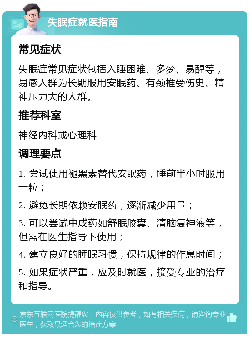 失眠症就医指南 常见症状 失眠症常见症状包括入睡困难、多梦、易醒等，易感人群为长期服用安眠药、有颈椎受伤史、精神压力大的人群。 推荐科室 神经内科或心理科 调理要点 1. 尝试使用褪黑素替代安眠药，睡前半小时服用一粒； 2. 避免长期依赖安眠药，逐渐减少用量； 3. 可以尝试中成药如舒眠胶囊、清脑复神液等，但需在医生指导下使用； 4. 建立良好的睡眠习惯，保持规律的作息时间； 5. 如果症状严重，应及时就医，接受专业的治疗和指导。