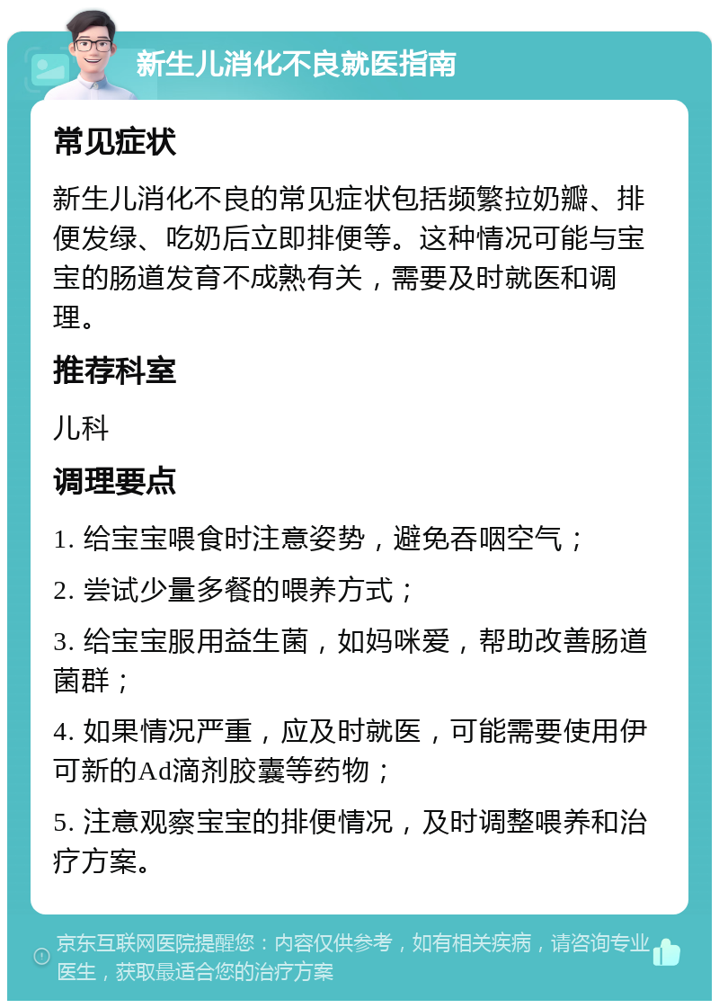 新生儿消化不良就医指南 常见症状 新生儿消化不良的常见症状包括频繁拉奶瓣、排便发绿、吃奶后立即排便等。这种情况可能与宝宝的肠道发育不成熟有关，需要及时就医和调理。 推荐科室 儿科 调理要点 1. 给宝宝喂食时注意姿势，避免吞咽空气； 2. 尝试少量多餐的喂养方式； 3. 给宝宝服用益生菌，如妈咪爱，帮助改善肠道菌群； 4. 如果情况严重，应及时就医，可能需要使用伊可新的Ad滴剂胶囊等药物； 5. 注意观察宝宝的排便情况，及时调整喂养和治疗方案。