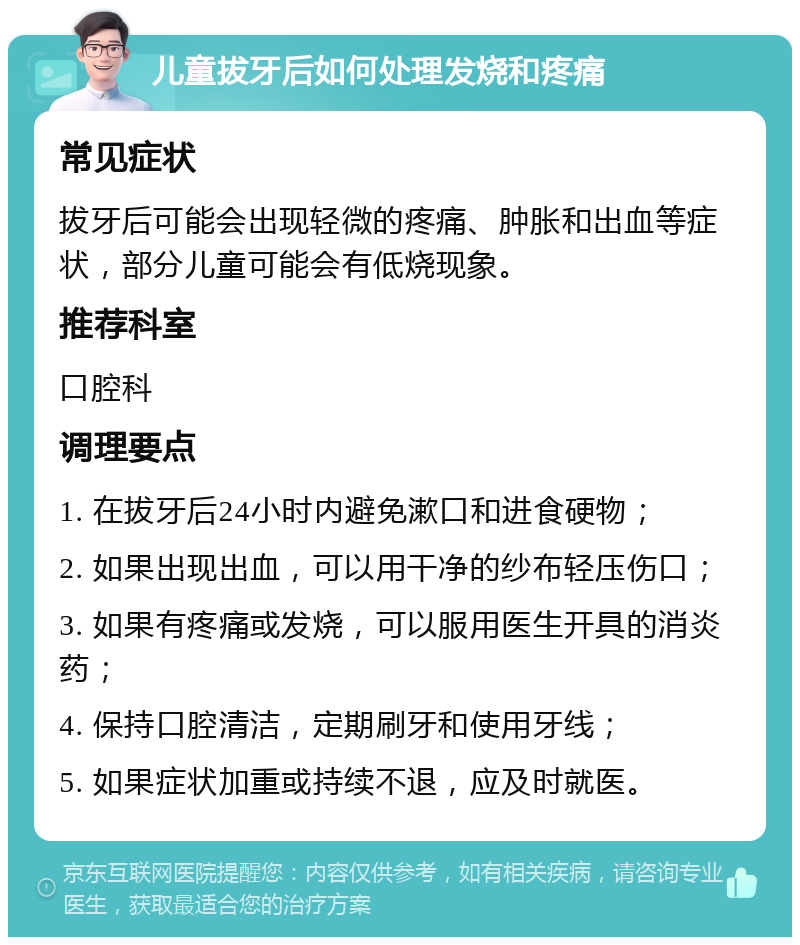 儿童拔牙后如何处理发烧和疼痛 常见症状 拔牙后可能会出现轻微的疼痛、肿胀和出血等症状，部分儿童可能会有低烧现象。 推荐科室 口腔科 调理要点 1. 在拔牙后24小时内避免漱口和进食硬物； 2. 如果出现出血，可以用干净的纱布轻压伤口； 3. 如果有疼痛或发烧，可以服用医生开具的消炎药； 4. 保持口腔清洁，定期刷牙和使用牙线； 5. 如果症状加重或持续不退，应及时就医。