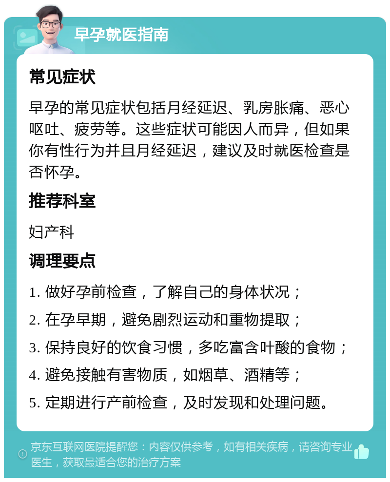 早孕就医指南 常见症状 早孕的常见症状包括月经延迟、乳房胀痛、恶心呕吐、疲劳等。这些症状可能因人而异，但如果你有性行为并且月经延迟，建议及时就医检查是否怀孕。 推荐科室 妇产科 调理要点 1. 做好孕前检查，了解自己的身体状况； 2. 在孕早期，避免剧烈运动和重物提取； 3. 保持良好的饮食习惯，多吃富含叶酸的食物； 4. 避免接触有害物质，如烟草、酒精等； 5. 定期进行产前检查，及时发现和处理问题。