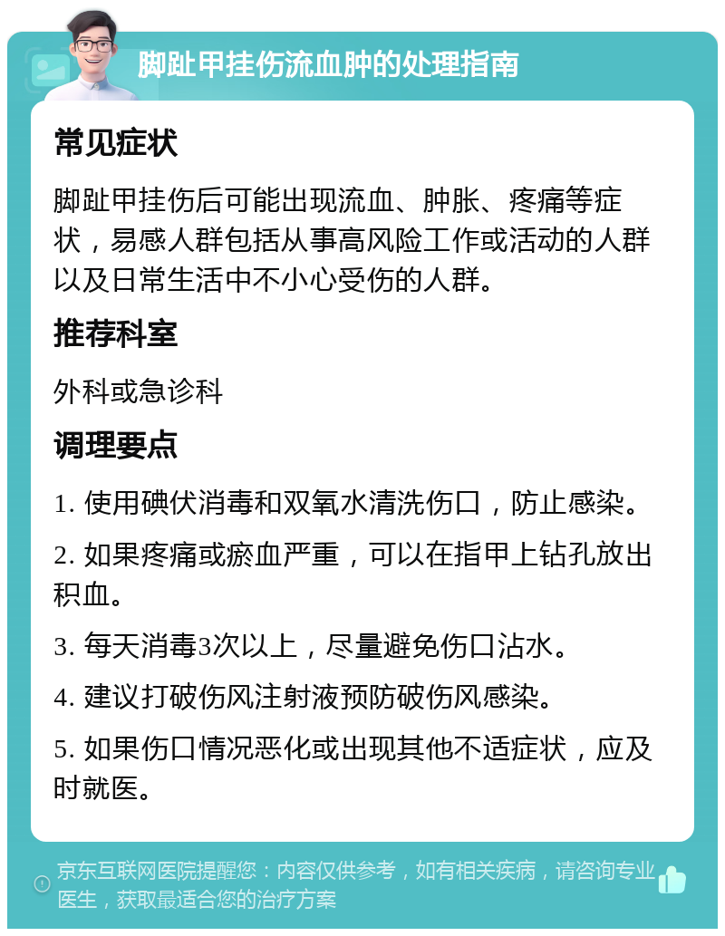 脚趾甲挂伤流血肿的处理指南 常见症状 脚趾甲挂伤后可能出现流血、肿胀、疼痛等症状，易感人群包括从事高风险工作或活动的人群以及日常生活中不小心受伤的人群。 推荐科室 外科或急诊科 调理要点 1. 使用碘伏消毒和双氧水清洗伤口，防止感染。 2. 如果疼痛或瘀血严重，可以在指甲上钻孔放出积血。 3. 每天消毒3次以上，尽量避免伤口沾水。 4. 建议打破伤风注射液预防破伤风感染。 5. 如果伤口情况恶化或出现其他不适症状，应及时就医。