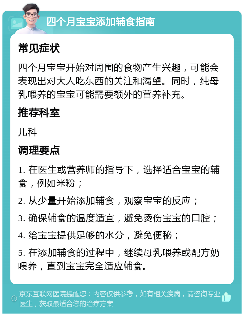 四个月宝宝添加辅食指南 常见症状 四个月宝宝开始对周围的食物产生兴趣，可能会表现出对大人吃东西的关注和渴望。同时，纯母乳喂养的宝宝可能需要额外的营养补充。 推荐科室 儿科 调理要点 1. 在医生或营养师的指导下，选择适合宝宝的辅食，例如米粉； 2. 从少量开始添加辅食，观察宝宝的反应； 3. 确保辅食的温度适宜，避免烫伤宝宝的口腔； 4. 给宝宝提供足够的水分，避免便秘； 5. 在添加辅食的过程中，继续母乳喂养或配方奶喂养，直到宝宝完全适应辅食。