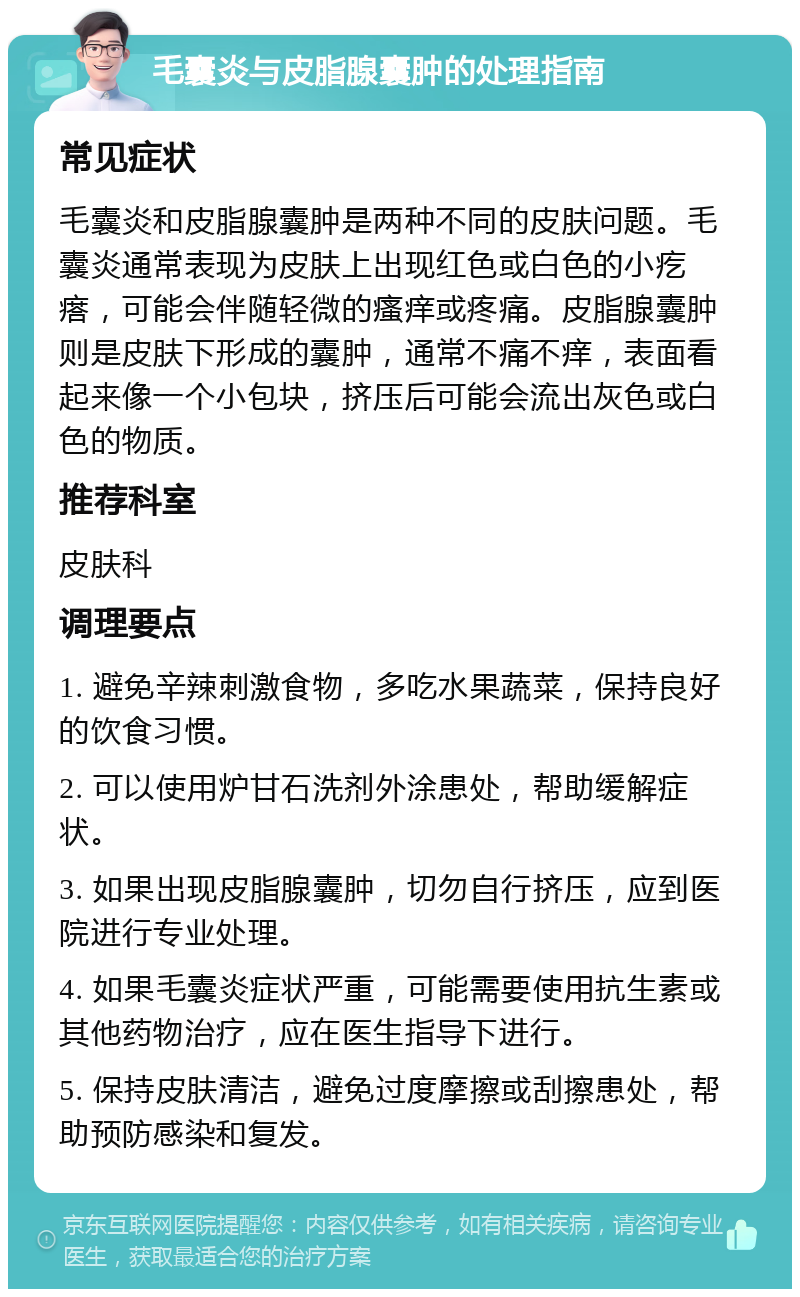 毛囊炎与皮脂腺囊肿的处理指南 常见症状 毛囊炎和皮脂腺囊肿是两种不同的皮肤问题。毛囊炎通常表现为皮肤上出现红色或白色的小疙瘩，可能会伴随轻微的瘙痒或疼痛。皮脂腺囊肿则是皮肤下形成的囊肿，通常不痛不痒，表面看起来像一个小包块，挤压后可能会流出灰色或白色的物质。 推荐科室 皮肤科 调理要点 1. 避免辛辣刺激食物，多吃水果蔬菜，保持良好的饮食习惯。 2. 可以使用炉甘石洗剂外涂患处，帮助缓解症状。 3. 如果出现皮脂腺囊肿，切勿自行挤压，应到医院进行专业处理。 4. 如果毛囊炎症状严重，可能需要使用抗生素或其他药物治疗，应在医生指导下进行。 5. 保持皮肤清洁，避免过度摩擦或刮擦患处，帮助预防感染和复发。