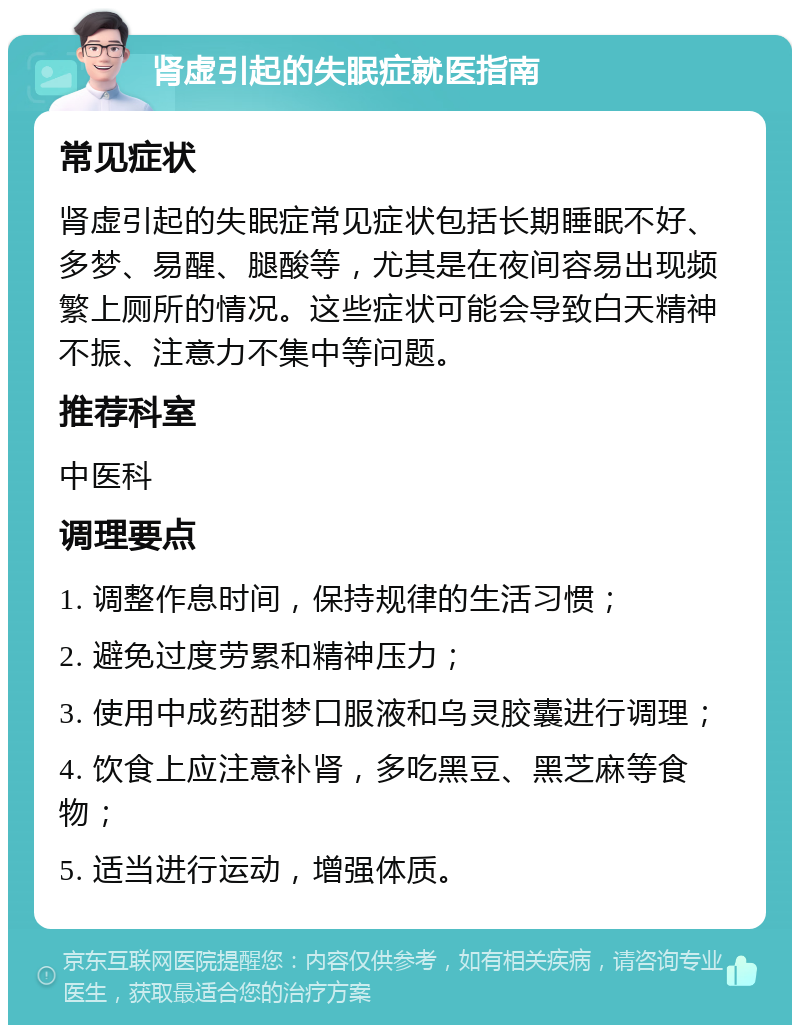 肾虚引起的失眠症就医指南 常见症状 肾虚引起的失眠症常见症状包括长期睡眠不好、多梦、易醒、腿酸等，尤其是在夜间容易出现频繁上厕所的情况。这些症状可能会导致白天精神不振、注意力不集中等问题。 推荐科室 中医科 调理要点 1. 调整作息时间，保持规律的生活习惯； 2. 避免过度劳累和精神压力； 3. 使用中成药甜梦口服液和乌灵胶囊进行调理； 4. 饮食上应注意补肾，多吃黑豆、黑芝麻等食物； 5. 适当进行运动，增强体质。