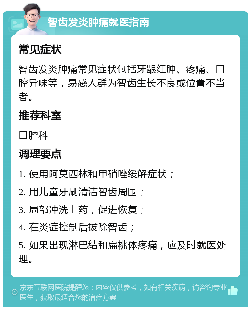 智齿发炎肿痛就医指南 常见症状 智齿发炎肿痛常见症状包括牙龈红肿、疼痛、口腔异味等，易感人群为智齿生长不良或位置不当者。 推荐科室 口腔科 调理要点 1. 使用阿莫西林和甲硝唑缓解症状； 2. 用儿童牙刷清洁智齿周围； 3. 局部冲洗上药，促进恢复； 4. 在炎症控制后拔除智齿； 5. 如果出现淋巴结和扁桃体疼痛，应及时就医处理。