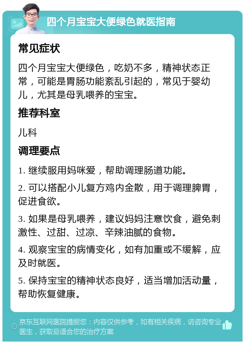 四个月宝宝大便绿色就医指南 常见症状 四个月宝宝大便绿色，吃奶不多，精神状态正常，可能是胃肠功能紊乱引起的，常见于婴幼儿，尤其是母乳喂养的宝宝。 推荐科室 儿科 调理要点 1. 继续服用妈咪爱，帮助调理肠道功能。 2. 可以搭配小儿复方鸡内金散，用于调理脾胃，促进食欲。 3. 如果是母乳喂养，建议妈妈注意饮食，避免刺激性、过甜、过凉、辛辣油腻的食物。 4. 观察宝宝的病情变化，如有加重或不缓解，应及时就医。 5. 保持宝宝的精神状态良好，适当增加活动量，帮助恢复健康。