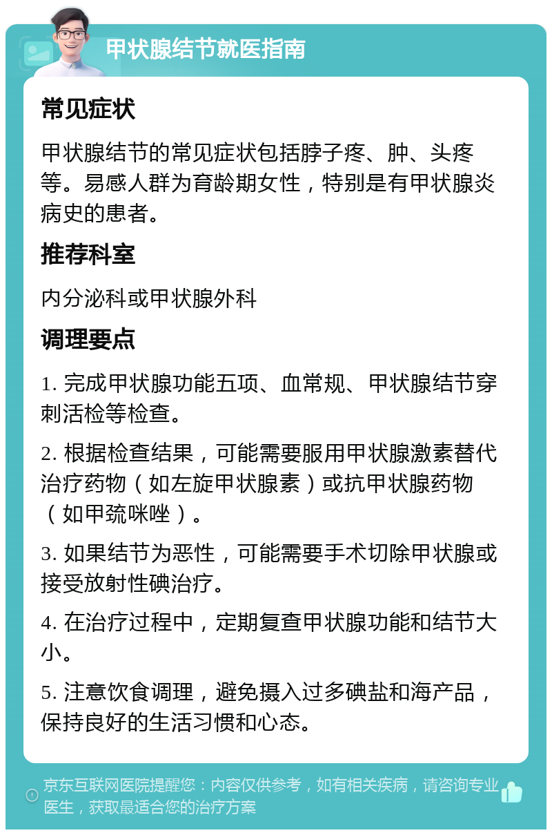 甲状腺结节就医指南 常见症状 甲状腺结节的常见症状包括脖子疼、肿、头疼等。易感人群为育龄期女性，特别是有甲状腺炎病史的患者。 推荐科室 内分泌科或甲状腺外科 调理要点 1. 完成甲状腺功能五项、血常规、甲状腺结节穿刺活检等检查。 2. 根据检查结果，可能需要服用甲状腺激素替代治疗药物（如左旋甲状腺素）或抗甲状腺药物（如甲巯咪唑）。 3. 如果结节为恶性，可能需要手术切除甲状腺或接受放射性碘治疗。 4. 在治疗过程中，定期复查甲状腺功能和结节大小。 5. 注意饮食调理，避免摄入过多碘盐和海产品，保持良好的生活习惯和心态。