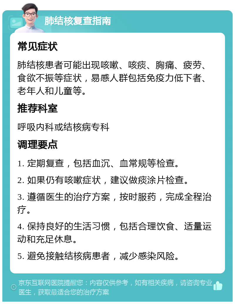 肺结核复查指南 常见症状 肺结核患者可能出现咳嗽、咳痰、胸痛、疲劳、食欲不振等症状，易感人群包括免疫力低下者、老年人和儿童等。 推荐科室 呼吸内科或结核病专科 调理要点 1. 定期复查，包括血沉、血常规等检查。 2. 如果仍有咳嗽症状，建议做痰涂片检查。 3. 遵循医生的治疗方案，按时服药，完成全程治疗。 4. 保持良好的生活习惯，包括合理饮食、适量运动和充足休息。 5. 避免接触结核病患者，减少感染风险。