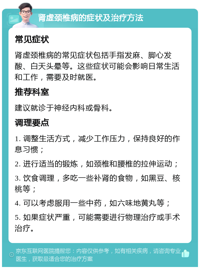 肾虚颈椎病的症状及治疗方法 常见症状 肾虚颈椎病的常见症状包括手指发麻、脚心发酸、白天头晕等。这些症状可能会影响日常生活和工作，需要及时就医。 推荐科室 建议就诊于神经内科或骨科。 调理要点 1. 调整生活方式，减少工作压力，保持良好的作息习惯； 2. 进行适当的锻炼，如颈椎和腰椎的拉伸运动； 3. 饮食调理，多吃一些补肾的食物，如黑豆、核桃等； 4. 可以考虑服用一些中药，如六味地黄丸等； 5. 如果症状严重，可能需要进行物理治疗或手术治疗。