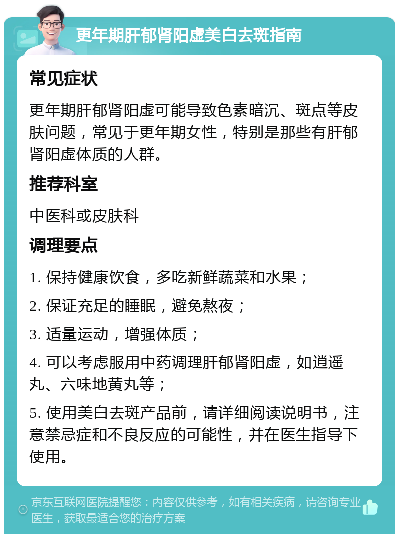 更年期肝郁肾阳虚美白去斑指南 常见症状 更年期肝郁肾阳虚可能导致色素暗沉、斑点等皮肤问题，常见于更年期女性，特别是那些有肝郁肾阳虚体质的人群。 推荐科室 中医科或皮肤科 调理要点 1. 保持健康饮食，多吃新鲜蔬菜和水果； 2. 保证充足的睡眠，避免熬夜； 3. 适量运动，增强体质； 4. 可以考虑服用中药调理肝郁肾阳虚，如逍遥丸、六味地黄丸等； 5. 使用美白去斑产品前，请详细阅读说明书，注意禁忌症和不良反应的可能性，并在医生指导下使用。