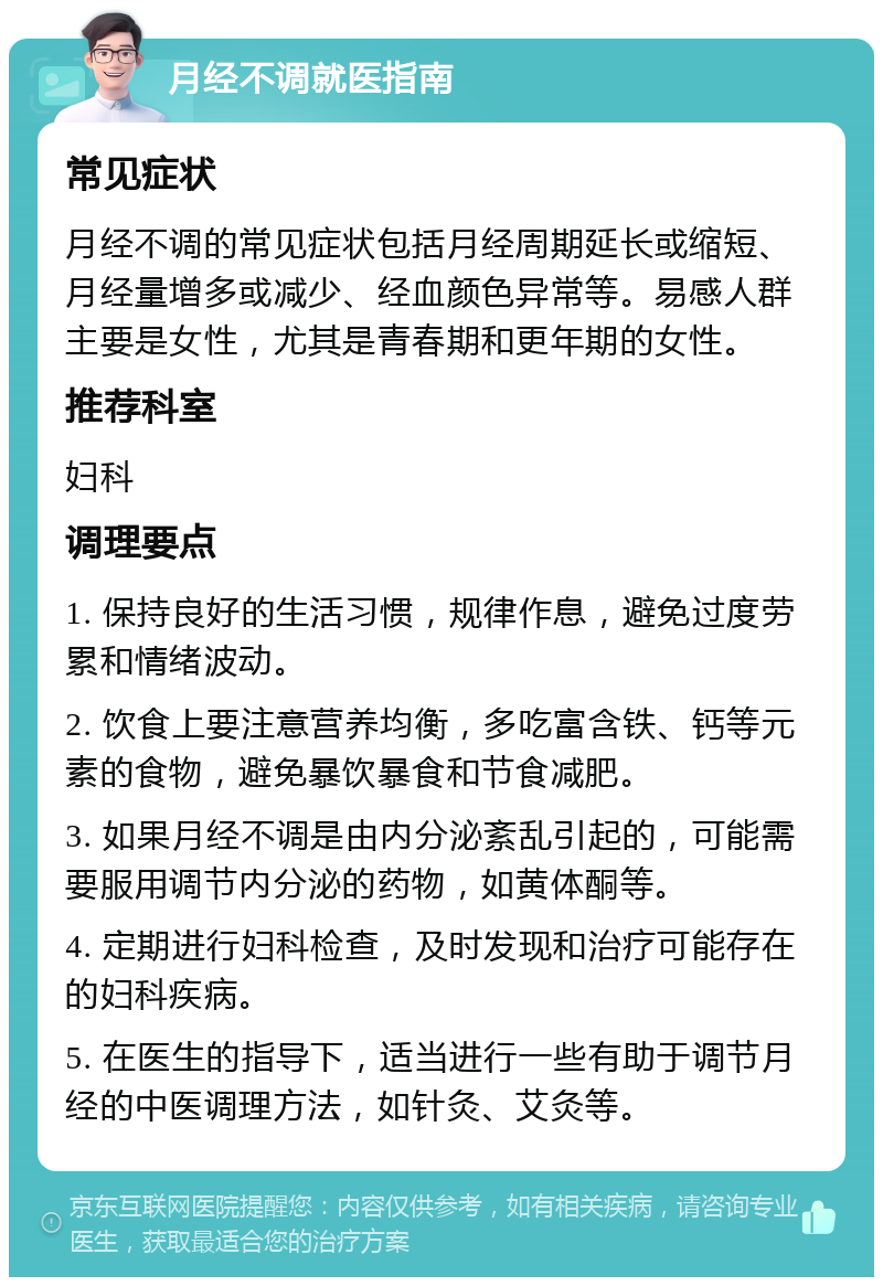 月经不调就医指南 常见症状 月经不调的常见症状包括月经周期延长或缩短、月经量增多或减少、经血颜色异常等。易感人群主要是女性，尤其是青春期和更年期的女性。 推荐科室 妇科 调理要点 1. 保持良好的生活习惯，规律作息，避免过度劳累和情绪波动。 2. 饮食上要注意营养均衡，多吃富含铁、钙等元素的食物，避免暴饮暴食和节食减肥。 3. 如果月经不调是由内分泌紊乱引起的，可能需要服用调节内分泌的药物，如黄体酮等。 4. 定期进行妇科检查，及时发现和治疗可能存在的妇科疾病。 5. 在医生的指导下，适当进行一些有助于调节月经的中医调理方法，如针灸、艾灸等。