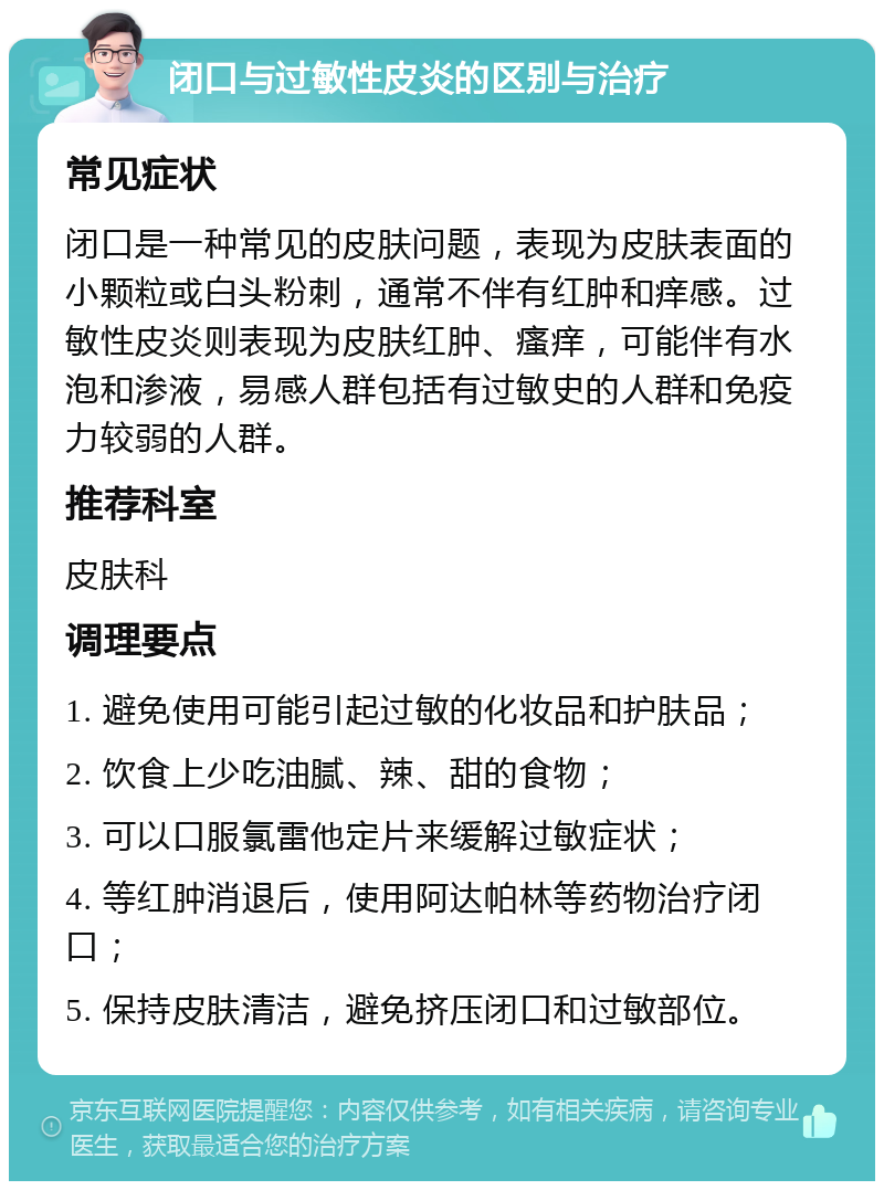 闭口与过敏性皮炎的区别与治疗 常见症状 闭口是一种常见的皮肤问题，表现为皮肤表面的小颗粒或白头粉刺，通常不伴有红肿和痒感。过敏性皮炎则表现为皮肤红肿、瘙痒，可能伴有水泡和渗液，易感人群包括有过敏史的人群和免疫力较弱的人群。 推荐科室 皮肤科 调理要点 1. 避免使用可能引起过敏的化妆品和护肤品； 2. 饮食上少吃油腻、辣、甜的食物； 3. 可以口服氯雷他定片来缓解过敏症状； 4. 等红肿消退后，使用阿达帕林等药物治疗闭口； 5. 保持皮肤清洁，避免挤压闭口和过敏部位。