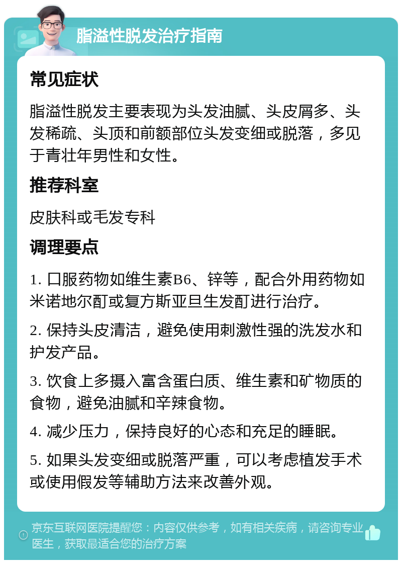 脂溢性脱发治疗指南 常见症状 脂溢性脱发主要表现为头发油腻、头皮屑多、头发稀疏、头顶和前额部位头发变细或脱落，多见于青壮年男性和女性。 推荐科室 皮肤科或毛发专科 调理要点 1. 口服药物如维生素B6、锌等，配合外用药物如米诺地尔酊或复方斯亚旦生发酊进行治疗。 2. 保持头皮清洁，避免使用刺激性强的洗发水和护发产品。 3. 饮食上多摄入富含蛋白质、维生素和矿物质的食物，避免油腻和辛辣食物。 4. 减少压力，保持良好的心态和充足的睡眠。 5. 如果头发变细或脱落严重，可以考虑植发手术或使用假发等辅助方法来改善外观。