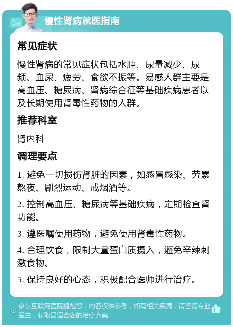 慢性肾病就医指南 常见症状 慢性肾病的常见症状包括水肿、尿量减少、尿频、血尿、疲劳、食欲不振等。易感人群主要是高血压、糖尿病、肾病综合征等基础疾病患者以及长期使用肾毒性药物的人群。 推荐科室 肾内科 调理要点 1. 避免一切损伤肾脏的因素，如感冒感染、劳累熬夜、剧烈运动、戒烟酒等。 2. 控制高血压、糖尿病等基础疾病，定期检查肾功能。 3. 遵医嘱使用药物，避免使用肾毒性药物。 4. 合理饮食，限制大量蛋白质摄入，避免辛辣刺激食物。 5. 保持良好的心态，积极配合医师进行治疗。