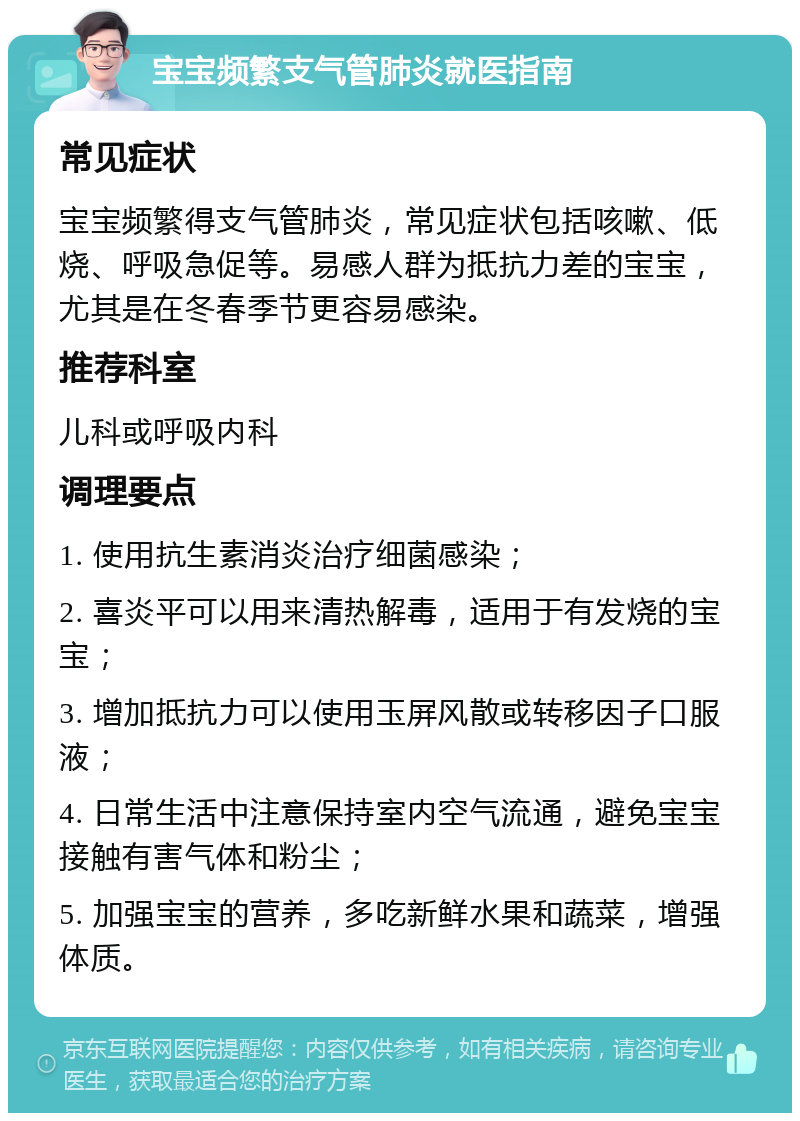 宝宝频繁支气管肺炎就医指南 常见症状 宝宝频繁得支气管肺炎，常见症状包括咳嗽、低烧、呼吸急促等。易感人群为抵抗力差的宝宝，尤其是在冬春季节更容易感染。 推荐科室 儿科或呼吸内科 调理要点 1. 使用抗生素消炎治疗细菌感染； 2. 喜炎平可以用来清热解毒，适用于有发烧的宝宝； 3. 增加抵抗力可以使用玉屏风散或转移因子口服液； 4. 日常生活中注意保持室内空气流通，避免宝宝接触有害气体和粉尘； 5. 加强宝宝的营养，多吃新鲜水果和蔬菜，增强体质。