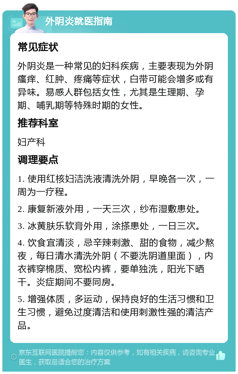 外阴炎就医指南 常见症状 外阴炎是一种常见的妇科疾病，主要表现为外阴瘙痒、红肿、疼痛等症状，白带可能会增多或有异味。易感人群包括女性，尤其是生理期、孕期、哺乳期等特殊时期的女性。 推荐科室 妇产科 调理要点 1. 使用红核妇洁洗液清洗外阴，早晚各一次，一周为一疗程。 2. 康复新液外用，一天三次，纱布湿敷患处。 3. 冰黄肤乐软膏外用，涂搽患处，一日三次。 4. 饮食宜清淡，忌辛辣刺激、甜的食物，减少熬夜，每日清水清洗外阴（不要洗阴道里面），内衣裤穿棉质、宽松内裤，要单独洗，阳光下晒干。炎症期间不要同房。 5. 增强体质，多运动，保持良好的生活习惯和卫生习惯，避免过度清洁和使用刺激性强的清洁产品。