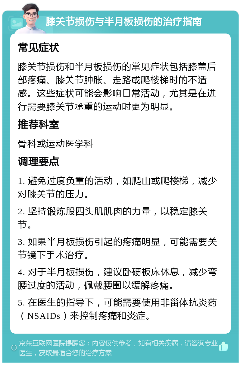 膝关节损伤与半月板损伤的治疗指南 常见症状 膝关节损伤和半月板损伤的常见症状包括膝盖后部疼痛、膝关节肿胀、走路或爬楼梯时的不适感。这些症状可能会影响日常活动，尤其是在进行需要膝关节承重的运动时更为明显。 推荐科室 骨科或运动医学科 调理要点 1. 避免过度负重的活动，如爬山或爬楼梯，减少对膝关节的压力。 2. 坚持锻炼股四头肌肌肉的力量，以稳定膝关节。 3. 如果半月板损伤引起的疼痛明显，可能需要关节镜下手术治疗。 4. 对于半月板损伤，建议卧硬板床休息，减少弯腰过度的活动，佩戴腰围以缓解疼痛。 5. 在医生的指导下，可能需要使用非甾体抗炎药（NSAIDs）来控制疼痛和炎症。