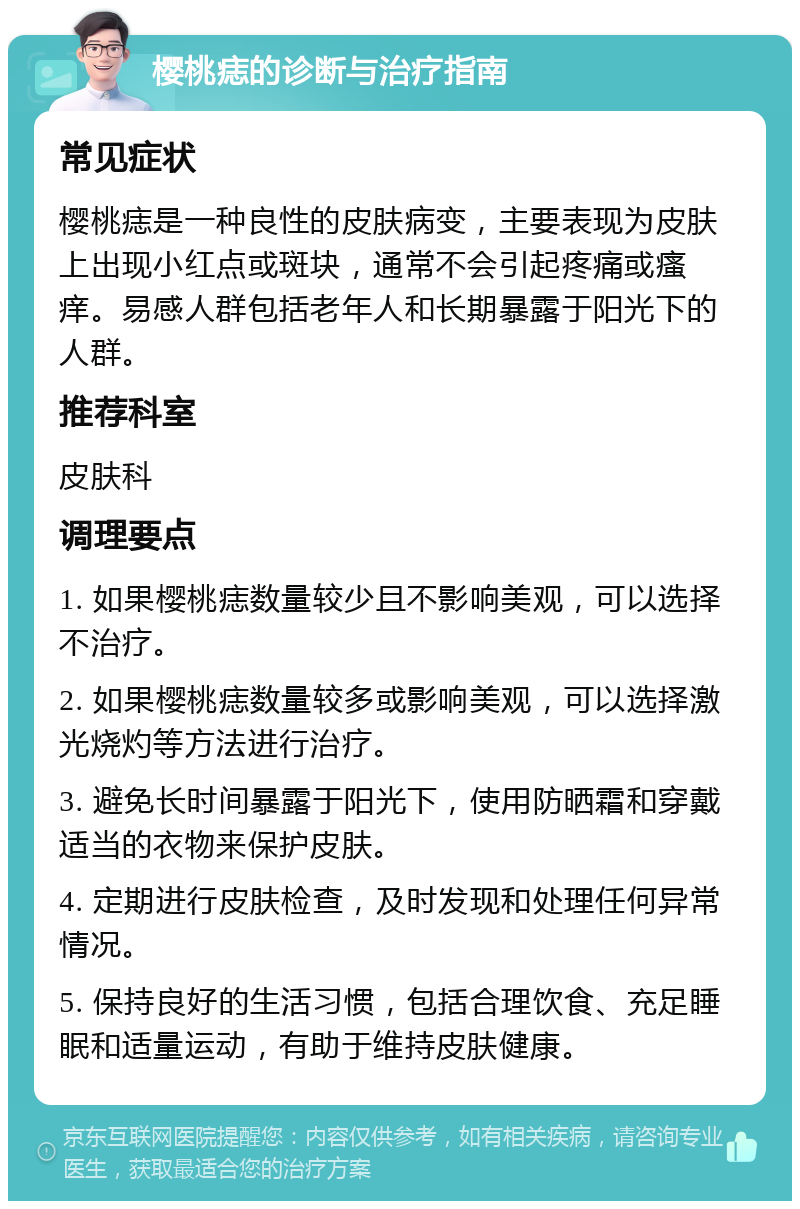 樱桃痣的诊断与治疗指南 常见症状 樱桃痣是一种良性的皮肤病变，主要表现为皮肤上出现小红点或斑块，通常不会引起疼痛或瘙痒。易感人群包括老年人和长期暴露于阳光下的人群。 推荐科室 皮肤科 调理要点 1. 如果樱桃痣数量较少且不影响美观，可以选择不治疗。 2. 如果樱桃痣数量较多或影响美观，可以选择激光烧灼等方法进行治疗。 3. 避免长时间暴露于阳光下，使用防晒霜和穿戴适当的衣物来保护皮肤。 4. 定期进行皮肤检查，及时发现和处理任何异常情况。 5. 保持良好的生活习惯，包括合理饮食、充足睡眠和适量运动，有助于维持皮肤健康。