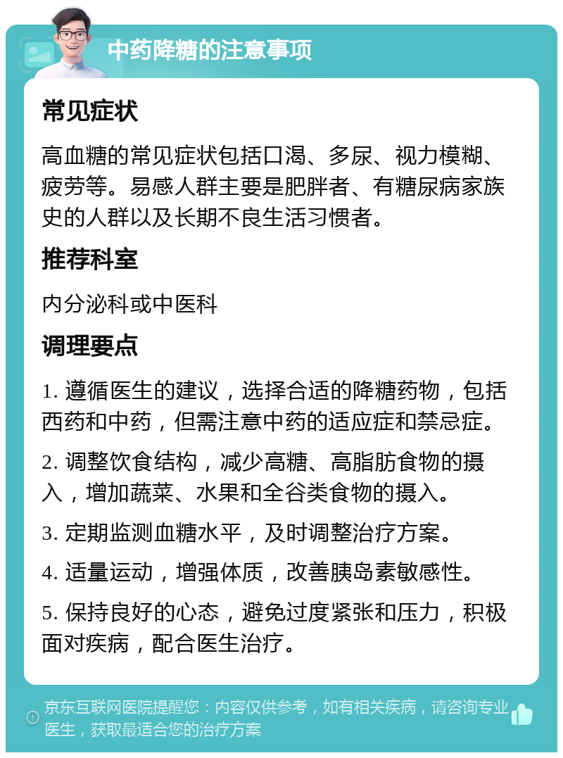 中药降糖的注意事项 常见症状 高血糖的常见症状包括口渴、多尿、视力模糊、疲劳等。易感人群主要是肥胖者、有糖尿病家族史的人群以及长期不良生活习惯者。 推荐科室 内分泌科或中医科 调理要点 1. 遵循医生的建议，选择合适的降糖药物，包括西药和中药，但需注意中药的适应症和禁忌症。 2. 调整饮食结构，减少高糖、高脂肪食物的摄入，增加蔬菜、水果和全谷类食物的摄入。 3. 定期监测血糖水平，及时调整治疗方案。 4. 适量运动，增强体质，改善胰岛素敏感性。 5. 保持良好的心态，避免过度紧张和压力，积极面对疾病，配合医生治疗。