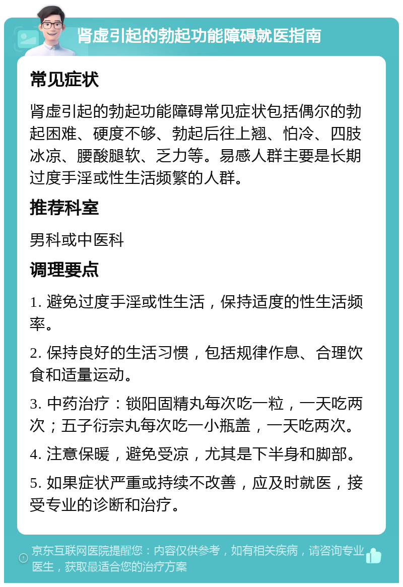 肾虚引起的勃起功能障碍就医指南 常见症状 肾虚引起的勃起功能障碍常见症状包括偶尔的勃起困难、硬度不够、勃起后往上翘、怕冷、四肢冰凉、腰酸腿软、乏力等。易感人群主要是长期过度手淫或性生活频繁的人群。 推荐科室 男科或中医科 调理要点 1. 避免过度手淫或性生活，保持适度的性生活频率。 2. 保持良好的生活习惯，包括规律作息、合理饮食和适量运动。 3. 中药治疗：锁阳固精丸每次吃一粒，一天吃两次；五子衍宗丸每次吃一小瓶盖，一天吃两次。 4. 注意保暖，避免受凉，尤其是下半身和脚部。 5. 如果症状严重或持续不改善，应及时就医，接受专业的诊断和治疗。