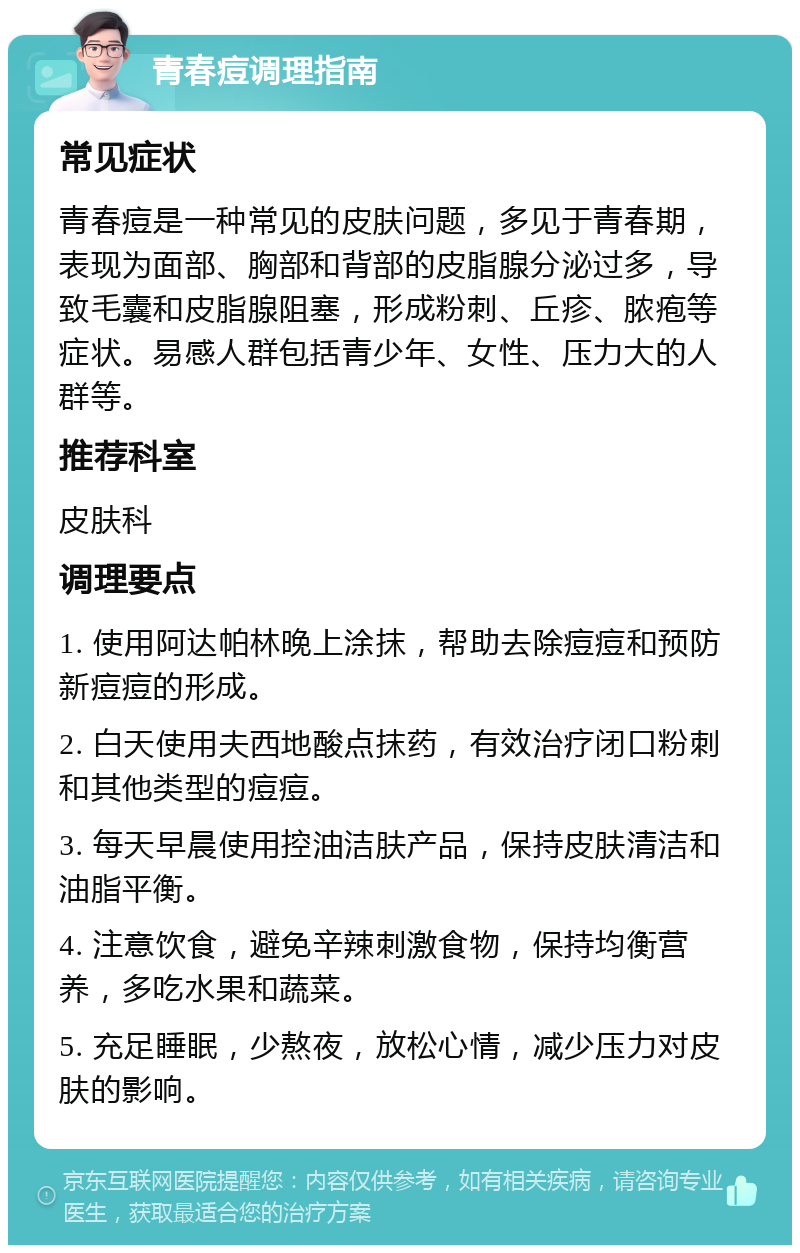 青春痘调理指南 常见症状 青春痘是一种常见的皮肤问题，多见于青春期，表现为面部、胸部和背部的皮脂腺分泌过多，导致毛囊和皮脂腺阻塞，形成粉刺、丘疹、脓疱等症状。易感人群包括青少年、女性、压力大的人群等。 推荐科室 皮肤科 调理要点 1. 使用阿达帕林晚上涂抹，帮助去除痘痘和预防新痘痘的形成。 2. 白天使用夫西地酸点抹药，有效治疗闭口粉刺和其他类型的痘痘。 3. 每天早晨使用控油洁肤产品，保持皮肤清洁和油脂平衡。 4. 注意饮食，避免辛辣刺激食物，保持均衡营养，多吃水果和蔬菜。 5. 充足睡眠，少熬夜，放松心情，减少压力对皮肤的影响。