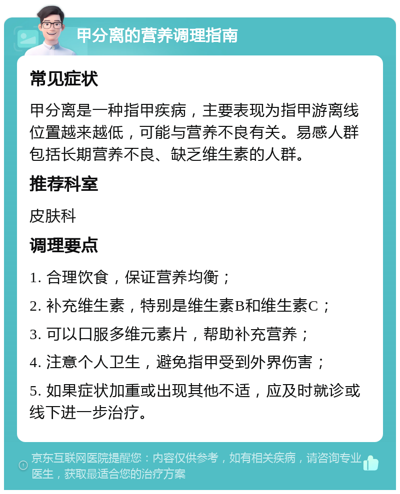 甲分离的营养调理指南 常见症状 甲分离是一种指甲疾病，主要表现为指甲游离线位置越来越低，可能与营养不良有关。易感人群包括长期营养不良、缺乏维生素的人群。 推荐科室 皮肤科 调理要点 1. 合理饮食，保证营养均衡； 2. 补充维生素，特别是维生素B和维生素C； 3. 可以口服多维元素片，帮助补充营养； 4. 注意个人卫生，避免指甲受到外界伤害； 5. 如果症状加重或出现其他不适，应及时就诊或线下进一步治疗。