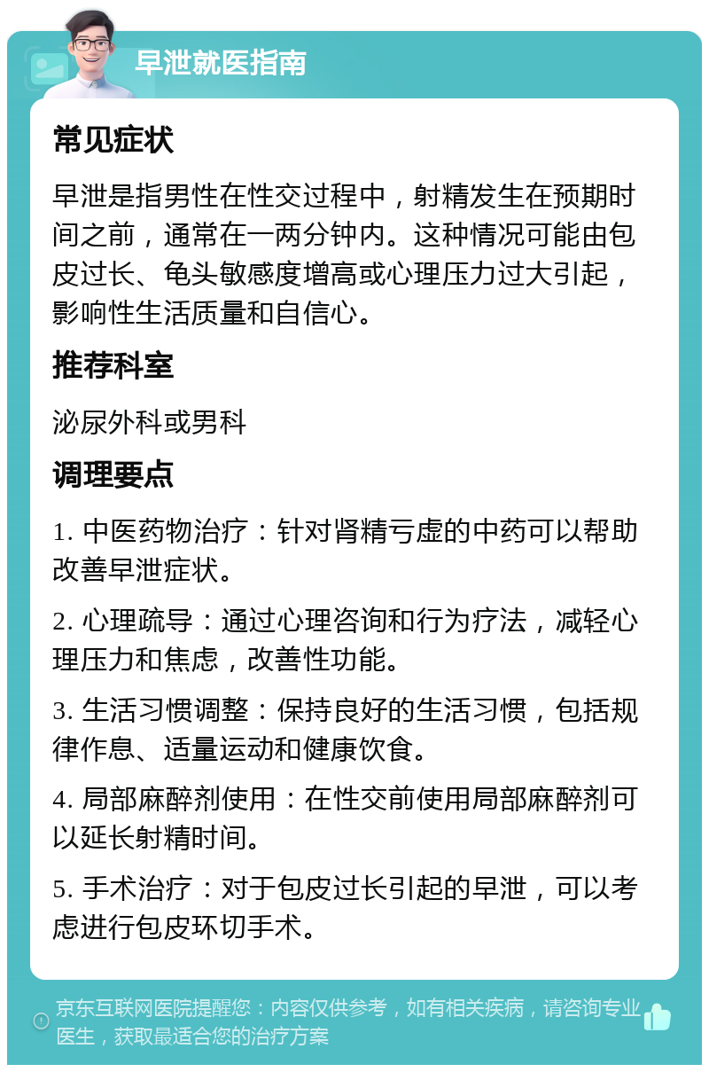 早泄就医指南 常见症状 早泄是指男性在性交过程中，射精发生在预期时间之前，通常在一两分钟内。这种情况可能由包皮过长、龟头敏感度增高或心理压力过大引起，影响性生活质量和自信心。 推荐科室 泌尿外科或男科 调理要点 1. 中医药物治疗：针对肾精亏虚的中药可以帮助改善早泄症状。 2. 心理疏导：通过心理咨询和行为疗法，减轻心理压力和焦虑，改善性功能。 3. 生活习惯调整：保持良好的生活习惯，包括规律作息、适量运动和健康饮食。 4. 局部麻醉剂使用：在性交前使用局部麻醉剂可以延长射精时间。 5. 手术治疗：对于包皮过长引起的早泄，可以考虑进行包皮环切手术。