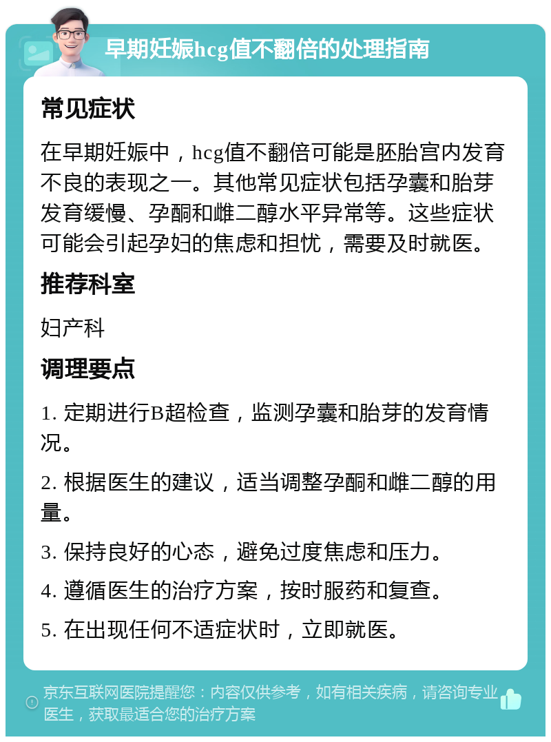 早期妊娠hcg值不翻倍的处理指南 常见症状 在早期妊娠中，hcg值不翻倍可能是胚胎宫内发育不良的表现之一。其他常见症状包括孕囊和胎芽发育缓慢、孕酮和雌二醇水平异常等。这些症状可能会引起孕妇的焦虑和担忧，需要及时就医。 推荐科室 妇产科 调理要点 1. 定期进行B超检查，监测孕囊和胎芽的发育情况。 2. 根据医生的建议，适当调整孕酮和雌二醇的用量。 3. 保持良好的心态，避免过度焦虑和压力。 4. 遵循医生的治疗方案，按时服药和复查。 5. 在出现任何不适症状时，立即就医。