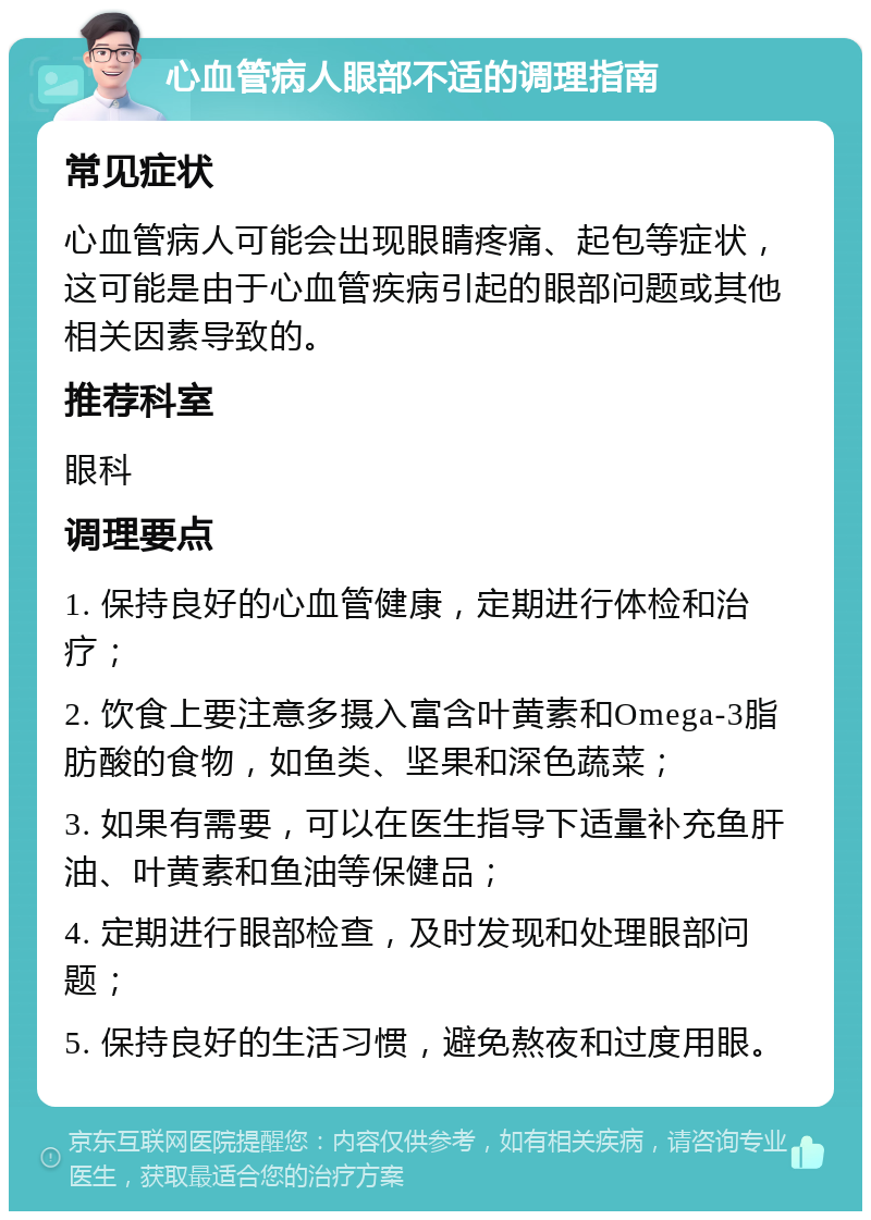 心血管病人眼部不适的调理指南 常见症状 心血管病人可能会出现眼睛疼痛、起包等症状，这可能是由于心血管疾病引起的眼部问题或其他相关因素导致的。 推荐科室 眼科 调理要点 1. 保持良好的心血管健康，定期进行体检和治疗； 2. 饮食上要注意多摄入富含叶黄素和Omega-3脂肪酸的食物，如鱼类、坚果和深色蔬菜； 3. 如果有需要，可以在医生指导下适量补充鱼肝油、叶黄素和鱼油等保健品； 4. 定期进行眼部检查，及时发现和处理眼部问题； 5. 保持良好的生活习惯，避免熬夜和过度用眼。