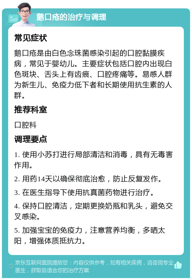 鹅口疮的治疗与调理 常见症状 鹅口疮是由白色念珠菌感染引起的口腔黏膜疾病，常见于婴幼儿。主要症状包括口腔内出现白色斑块、舌头上有齿痕、口腔疼痛等。易感人群为新生儿、免疫力低下者和长期使用抗生素的人群。 推荐科室 口腔科 调理要点 1. 使用小苏打进行局部清洁和消毒，具有无毒害作用。 2. 用药14天以确保彻底治愈，防止反复发作。 3. 在医生指导下使用抗真菌药物进行治疗。 4. 保持口腔清洁，定期更换奶瓶和乳头，避免交叉感染。 5. 加强宝宝的免疫力，注意营养均衡，多晒太阳，增强体质抵抗力。