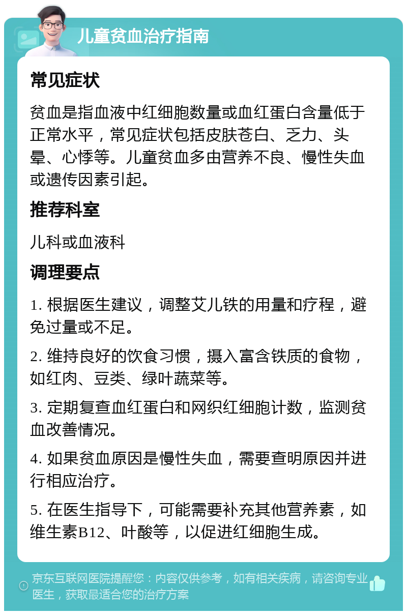 儿童贫血治疗指南 常见症状 贫血是指血液中红细胞数量或血红蛋白含量低于正常水平，常见症状包括皮肤苍白、乏力、头晕、心悸等。儿童贫血多由营养不良、慢性失血或遗传因素引起。 推荐科室 儿科或血液科 调理要点 1. 根据医生建议，调整艾儿铁的用量和疗程，避免过量或不足。 2. 维持良好的饮食习惯，摄入富含铁质的食物，如红肉、豆类、绿叶蔬菜等。 3. 定期复查血红蛋白和网织红细胞计数，监测贫血改善情况。 4. 如果贫血原因是慢性失血，需要查明原因并进行相应治疗。 5. 在医生指导下，可能需要补充其他营养素，如维生素B12、叶酸等，以促进红细胞生成。