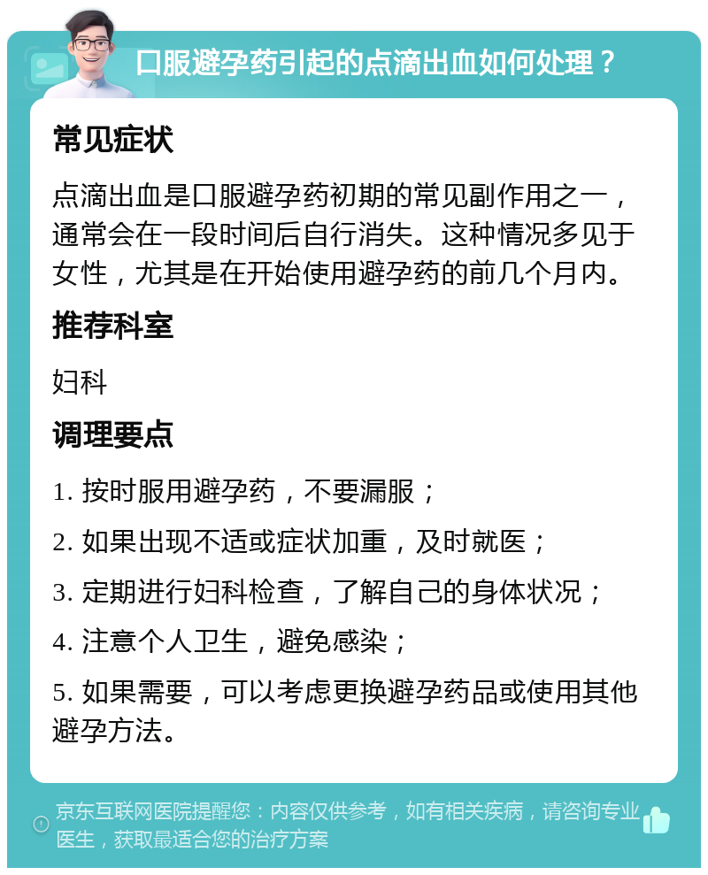 口服避孕药引起的点滴出血如何处理？ 常见症状 点滴出血是口服避孕药初期的常见副作用之一，通常会在一段时间后自行消失。这种情况多见于女性，尤其是在开始使用避孕药的前几个月内。 推荐科室 妇科 调理要点 1. 按时服用避孕药，不要漏服； 2. 如果出现不适或症状加重，及时就医； 3. 定期进行妇科检查，了解自己的身体状况； 4. 注意个人卫生，避免感染； 5. 如果需要，可以考虑更换避孕药品或使用其他避孕方法。