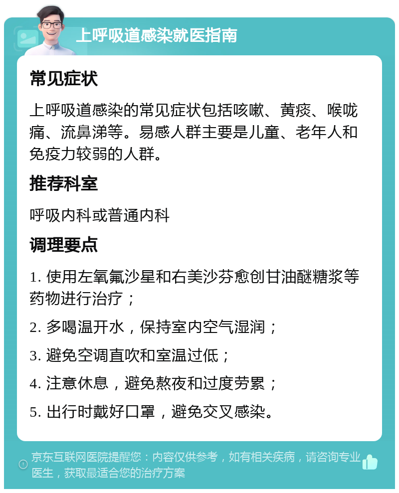 上呼吸道感染就医指南 常见症状 上呼吸道感染的常见症状包括咳嗽、黄痰、喉咙痛、流鼻涕等。易感人群主要是儿童、老年人和免疫力较弱的人群。 推荐科室 呼吸内科或普通内科 调理要点 1. 使用左氧氟沙星和右美沙芬愈创甘油醚糖浆等药物进行治疗； 2. 多喝温开水，保持室内空气湿润； 3. 避免空调直吹和室温过低； 4. 注意休息，避免熬夜和过度劳累； 5. 出行时戴好口罩，避免交叉感染。