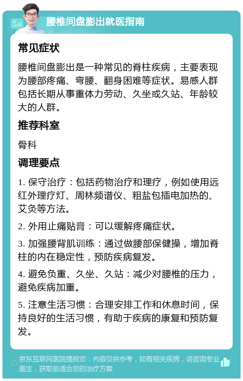 腰椎间盘膨出就医指南 常见症状 腰椎间盘膨出是一种常见的脊柱疾病，主要表现为腰部疼痛、弯腰、翻身困难等症状。易感人群包括长期从事重体力劳动、久坐或久站、年龄较大的人群。 推荐科室 骨科 调理要点 1. 保守治疗：包括药物治疗和理疗，例如使用远红外理疗灯、周林频谱仪、粗盐包插电加热的、艾灸等方法。 2. 外用止痛贴膏：可以缓解疼痛症状。 3. 加强腰背肌训练：通过做腰部保健操，增加脊柱的内在稳定性，预防疾病复发。 4. 避免负重、久坐、久站：减少对腰椎的压力，避免疾病加重。 5. 注意生活习惯：合理安排工作和休息时间，保持良好的生活习惯，有助于疾病的康复和预防复发。