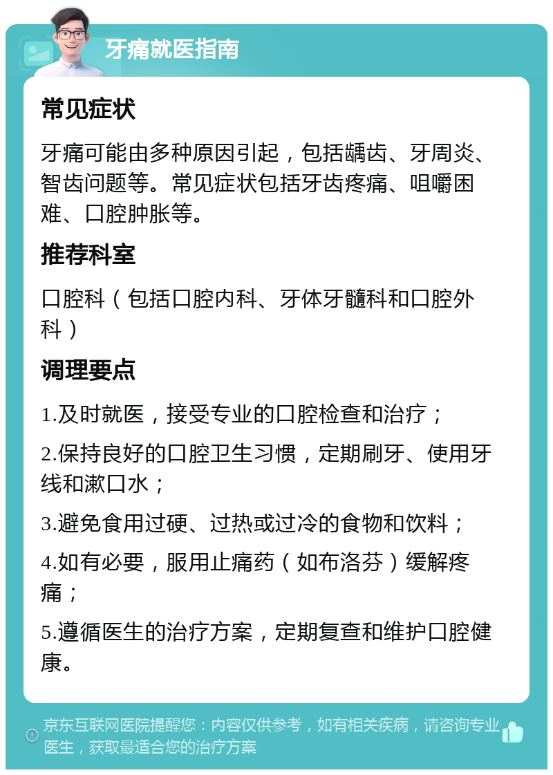 牙痛就医指南 常见症状 牙痛可能由多种原因引起，包括龋齿、牙周炎、智齿问题等。常见症状包括牙齿疼痛、咀嚼困难、口腔肿胀等。 推荐科室 口腔科（包括口腔内科、牙体牙髓科和口腔外科） 调理要点 1.及时就医，接受专业的口腔检查和治疗； 2.保持良好的口腔卫生习惯，定期刷牙、使用牙线和漱口水； 3.避免食用过硬、过热或过冷的食物和饮料； 4.如有必要，服用止痛药（如布洛芬）缓解疼痛； 5.遵循医生的治疗方案，定期复查和维护口腔健康。