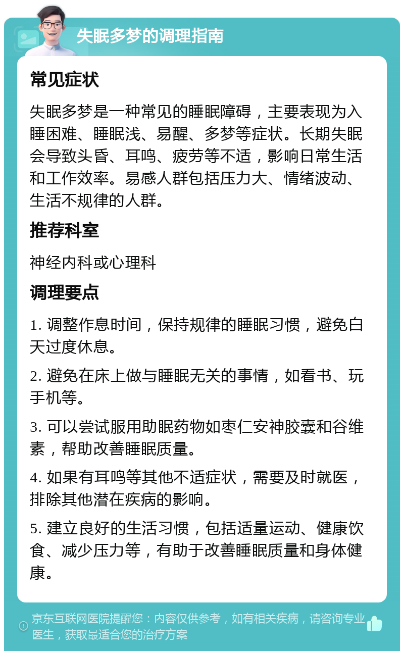 失眠多梦的调理指南 常见症状 失眠多梦是一种常见的睡眠障碍，主要表现为入睡困难、睡眠浅、易醒、多梦等症状。长期失眠会导致头昏、耳鸣、疲劳等不适，影响日常生活和工作效率。易感人群包括压力大、情绪波动、生活不规律的人群。 推荐科室 神经内科或心理科 调理要点 1. 调整作息时间，保持规律的睡眠习惯，避免白天过度休息。 2. 避免在床上做与睡眠无关的事情，如看书、玩手机等。 3. 可以尝试服用助眠药物如枣仁安神胶囊和谷维素，帮助改善睡眠质量。 4. 如果有耳鸣等其他不适症状，需要及时就医，排除其他潜在疾病的影响。 5. 建立良好的生活习惯，包括适量运动、健康饮食、减少压力等，有助于改善睡眠质量和身体健康。