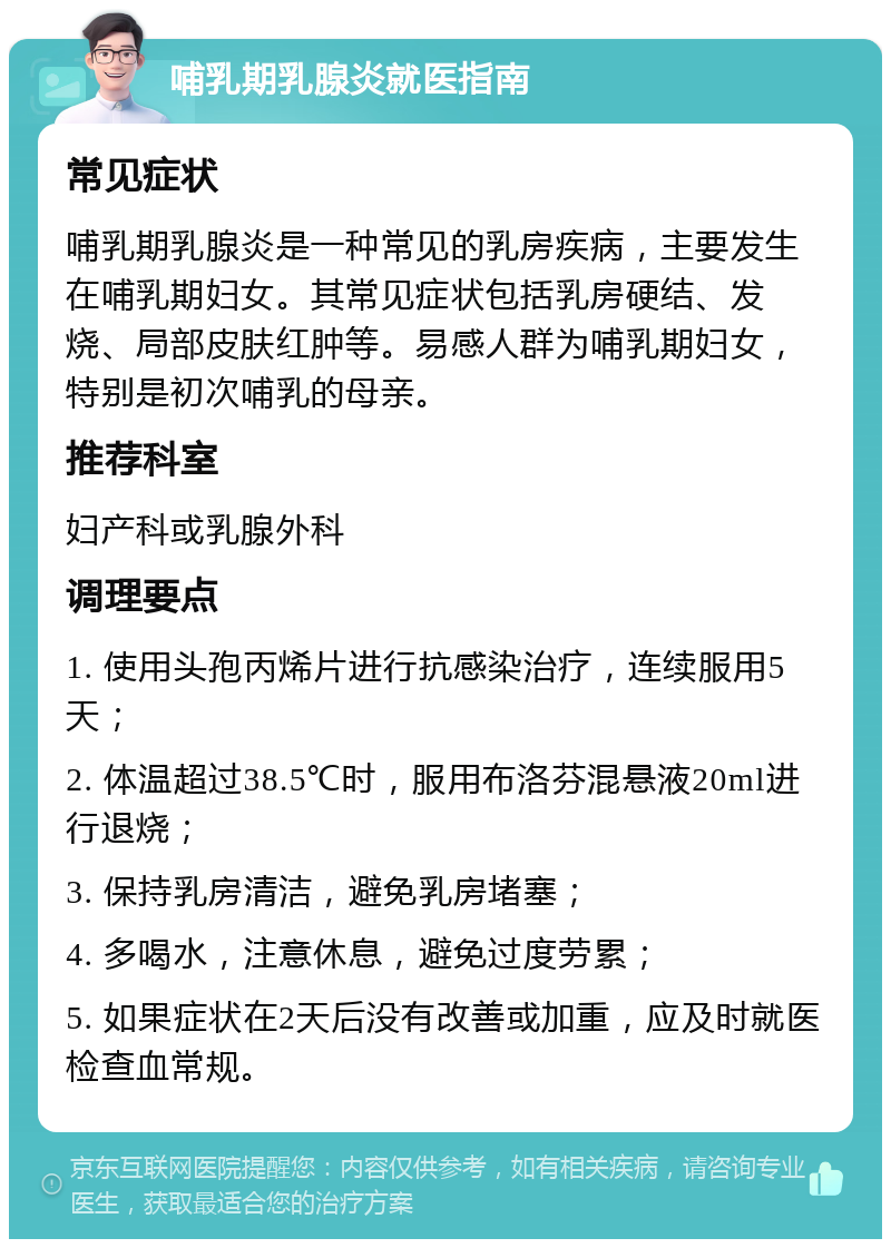 哺乳期乳腺炎就医指南 常见症状 哺乳期乳腺炎是一种常见的乳房疾病，主要发生在哺乳期妇女。其常见症状包括乳房硬结、发烧、局部皮肤红肿等。易感人群为哺乳期妇女，特别是初次哺乳的母亲。 推荐科室 妇产科或乳腺外科 调理要点 1. 使用头孢丙烯片进行抗感染治疗，连续服用5天； 2. 体温超过38.5℃时，服用布洛芬混悬液20ml进行退烧； 3. 保持乳房清洁，避免乳房堵塞； 4. 多喝水，注意休息，避免过度劳累； 5. 如果症状在2天后没有改善或加重，应及时就医检查血常规。