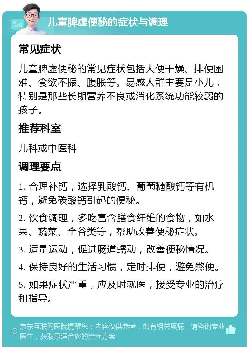 儿童脾虚便秘的症状与调理 常见症状 儿童脾虚便秘的常见症状包括大便干燥、排便困难、食欲不振、腹胀等。易感人群主要是小儿，特别是那些长期营养不良或消化系统功能较弱的孩子。 推荐科室 儿科或中医科 调理要点 1. 合理补钙，选择乳酸钙、葡萄糖酸钙等有机钙，避免碳酸钙引起的便秘。 2. 饮食调理，多吃富含膳食纤维的食物，如水果、蔬菜、全谷类等，帮助改善便秘症状。 3. 适量运动，促进肠道蠕动，改善便秘情况。 4. 保持良好的生活习惯，定时排便，避免憋便。 5. 如果症状严重，应及时就医，接受专业的治疗和指导。