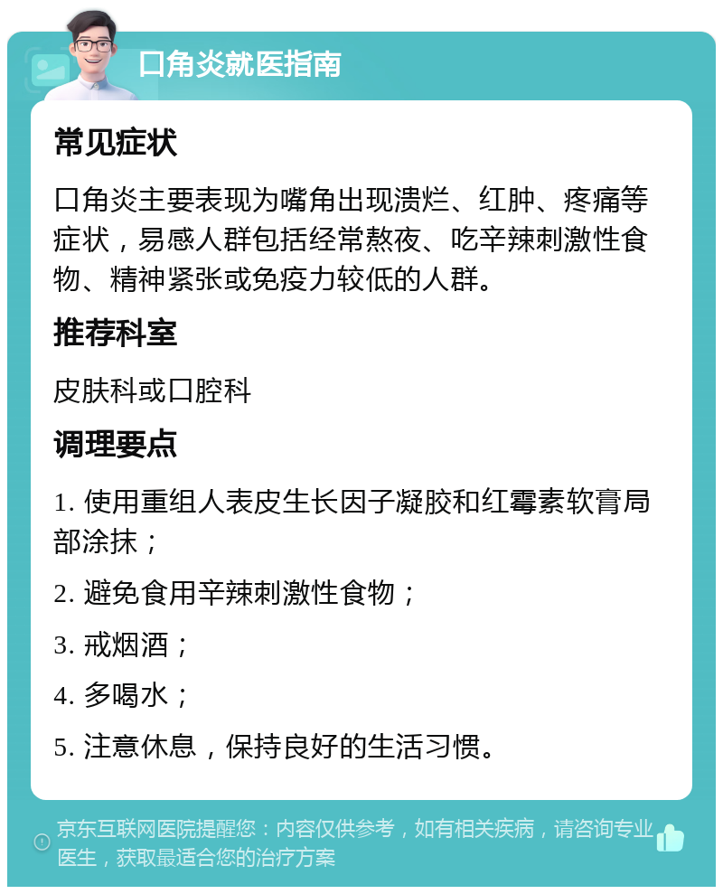 口角炎就医指南 常见症状 口角炎主要表现为嘴角出现溃烂、红肿、疼痛等症状，易感人群包括经常熬夜、吃辛辣刺激性食物、精神紧张或免疫力较低的人群。 推荐科室 皮肤科或口腔科 调理要点 1. 使用重组人表皮生长因子凝胶和红霉素软膏局部涂抹； 2. 避免食用辛辣刺激性食物； 3. 戒烟酒； 4. 多喝水； 5. 注意休息，保持良好的生活习惯。