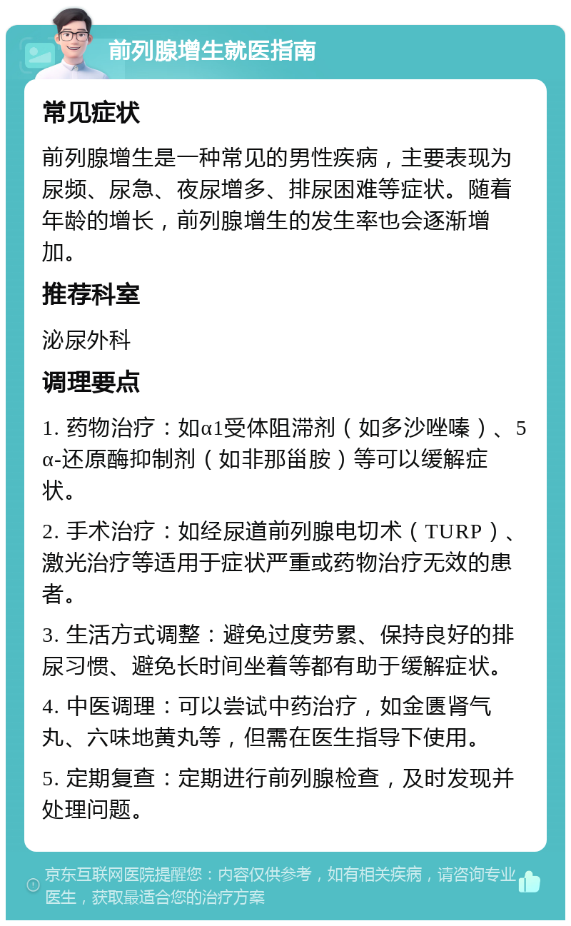 前列腺增生就医指南 常见症状 前列腺增生是一种常见的男性疾病，主要表现为尿频、尿急、夜尿增多、排尿困难等症状。随着年龄的增长，前列腺增生的发生率也会逐渐增加。 推荐科室 泌尿外科 调理要点 1. 药物治疗：如α1受体阻滞剂（如多沙唑嗪）、5α-还原酶抑制剂（如非那甾胺）等可以缓解症状。 2. 手术治疗：如经尿道前列腺电切术（TURP）、激光治疗等适用于症状严重或药物治疗无效的患者。 3. 生活方式调整：避免过度劳累、保持良好的排尿习惯、避免长时间坐着等都有助于缓解症状。 4. 中医调理：可以尝试中药治疗，如金匮肾气丸、六味地黄丸等，但需在医生指导下使用。 5. 定期复查：定期进行前列腺检查，及时发现并处理问题。